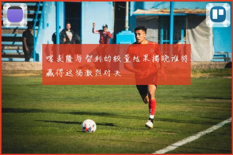 喀麦隆与智利的较量结果揭晓谁将赢得这场激烈对决