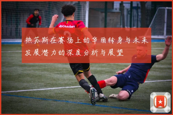 热苏斯在赛场上的华丽转身与未来发展潜力的深度分析与展望