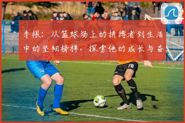 李根：从篮球场上的拼搏者到生活中的坚韧榜样，探索他的成长与奋斗历程