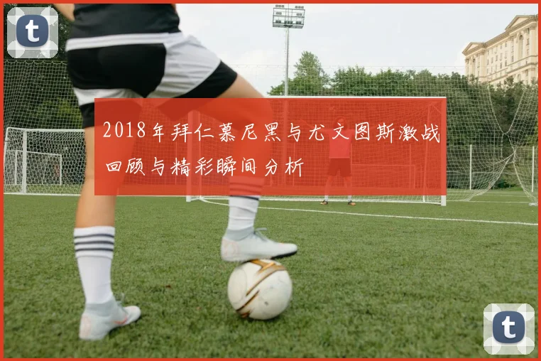 2018年拜仁慕尼黑与尤文图斯激战回顾与精彩瞬间分析