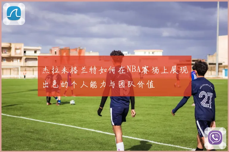 杰拉米格兰特如何在NBA赛场上展现出色的个人能力与团队价值