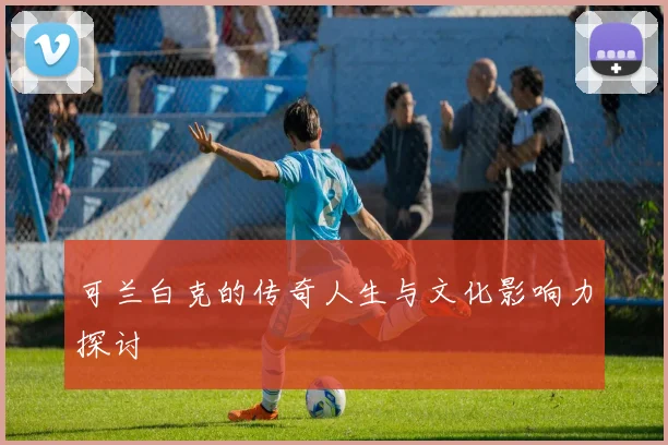 可兰白克的传奇人生与文化影响力探讨