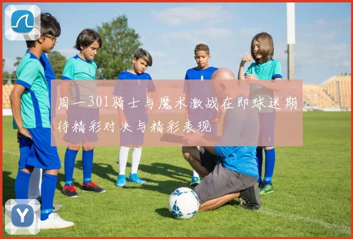周一301骑士与魔术激战在即球迷期待精彩对决与精彩表现