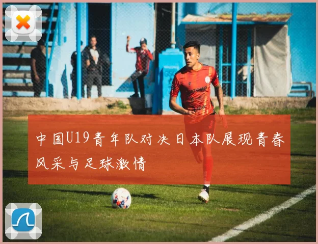 中国U19青年队对决日本队展现青春风采与足球激情