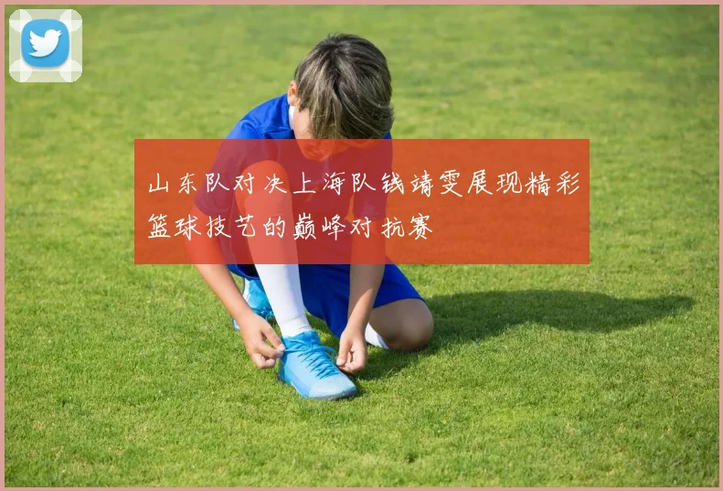 山东队对决上海队钱靖雯展现精彩篮球技艺的巅峰对抗赛
