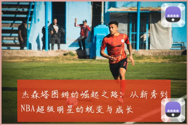 杰森塔图姆的崛起之路：从新秀到NBA超级明星的蜕变与成长