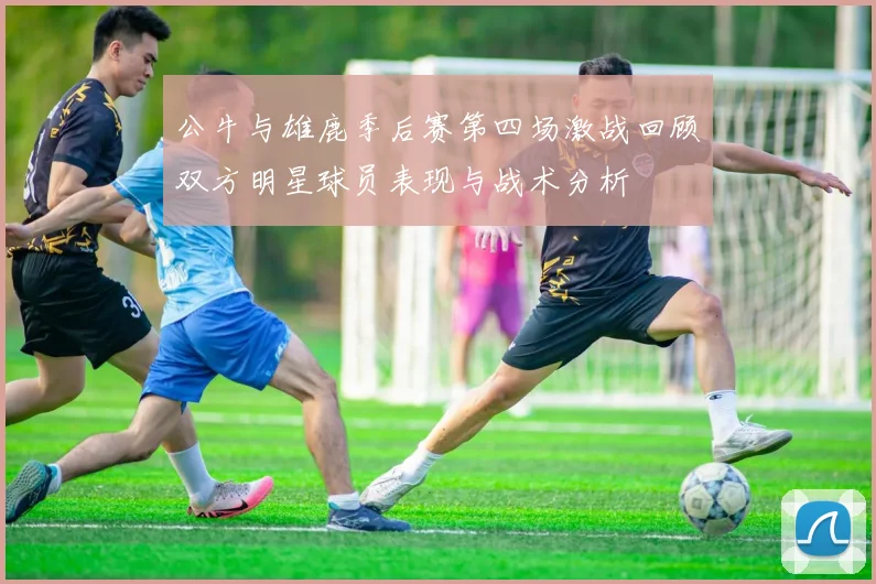 公牛与雄鹿季后赛第四场激战回顾双方明星球员表现与战术分析