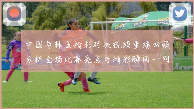 中国与韩国精彩对决视频重播回顾分析全场比赛亮点与精彩瞬间一网打尽