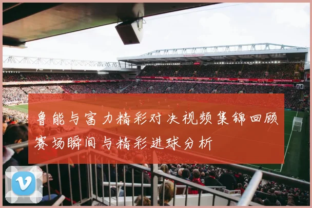 鲁能与富力精彩对决视频集锦回顾赛场瞬间与精彩进球分析
