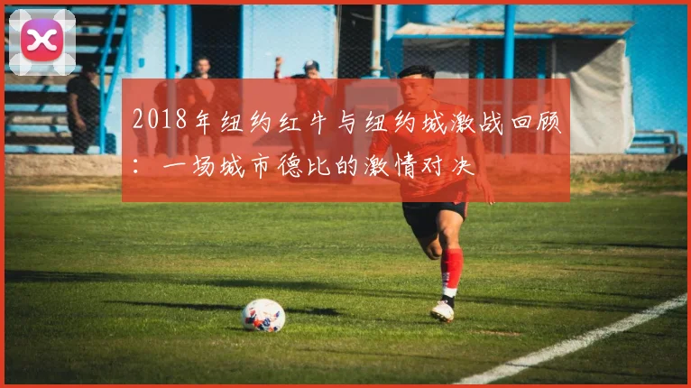 2018年纽约红牛与纽约城激战回顾：一场城市德比的激情对决