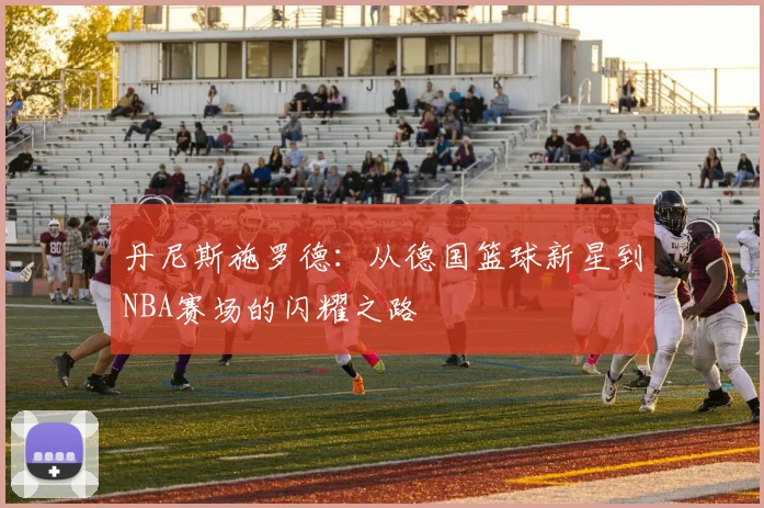 丹尼斯施罗德：从德国篮球新星到NBA赛场的闪耀之路