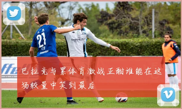 巴拉竞与累体育激战正酣谁能在这场较量中笑到最后