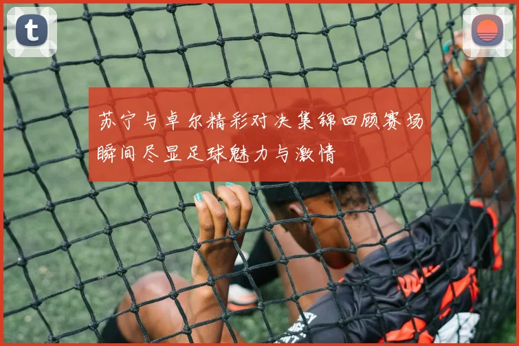 苏宁与卓尔精彩对决集锦回顾赛场瞬间尽显足球魅力与激情