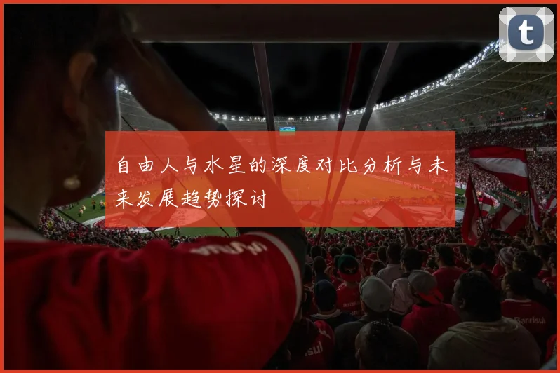 自由人与水星的深度对比分析与未来发展趋势探讨