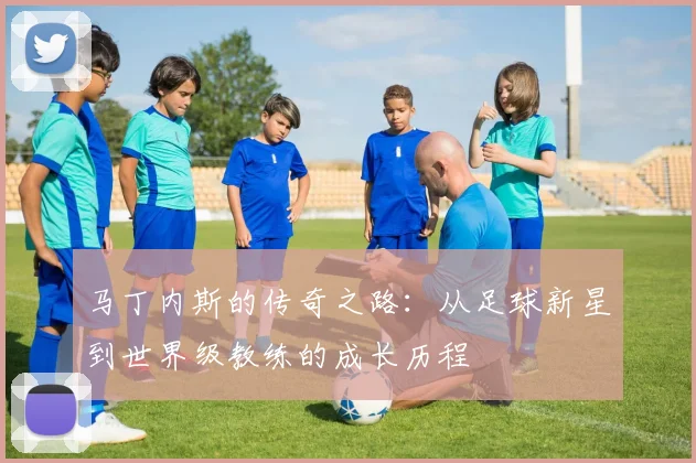 马丁内斯的传奇之路：从足球新星到世界级教练的成长历程