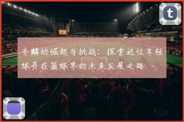 齐麟的崛起与挑战：探索这位年轻球员在篮球界的未来发展之路