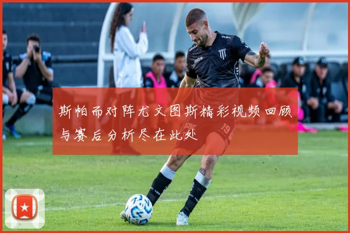 斯帕而对阵尤文图斯精彩视频回顾与赛后分析尽在此处