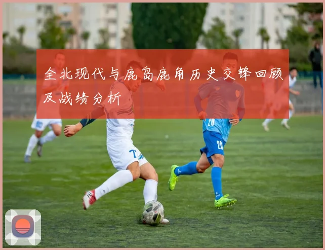 全北现代与鹿岛鹿角历史交锋回顾及战绩分析