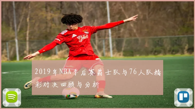 2019年NBA季后赛爵士队与76人队精彩对决回顾与分析