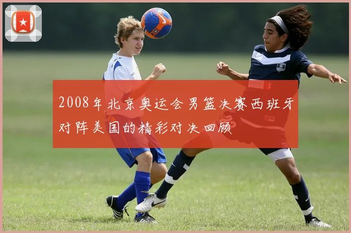 2008年北京奥运会男篮决赛西班牙对阵美国的精彩对决回顾